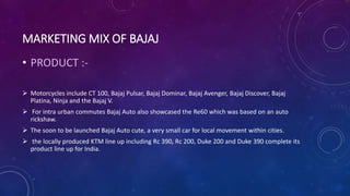 MARKETING MIX OF BAJAJ
• PRODUCT :-
 Motorcycles include CT 100, Bajaj Pulsar, Bajaj Dominar, Bajaj Avenger, Bajaj Discover, Bajaj
Platina, Ninja and the Bajaj V.
 For intra urban commutes Bajaj Auto also showcased the Re60 which was based on an auto
rickshaw.
 The soon to be launched Bajaj Auto cute, a very small car for local movement within cities.
 the locally produced KTM line up including Rc 390, Rc 200, Duke 200 and Duke 390 complete its
product line up for India.
 