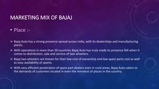 MARKETING MIX OF BAJAJ
• Place :-
 Bajaj Auto has a strong presence spread across India, with its dealerships and manufacturing
plants.
 With operations in more than 50 countries Bajaj Auto has truly made its presence felt when it
comes to distribution, sale and service of two wheelers.
 Bajaj two wheelers are known for their low cost of ownership and low spare parts cost as well
as easy availability of spares.
 With very efficient penetration of spare part dealers even in rural areas, Bajaj Auto caters to
the demands of customers located in even the remotest of places in the country.
 