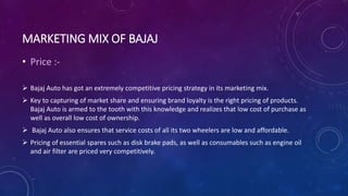 MARKETING MIX OF BAJAJ
• Price :-
 Bajaj Auto has got an extremely competitive pricing strategy in its marketing mix.
 Key to capturing of market share and ensuring brand loyalty is the right pricing of products.
Bajaj Auto is armed to the tooth with this knowledge and realizes that low cost of purchase as
well as overall low cost of ownership.
 Bajaj Auto also ensures that service costs of all its two wheelers are low and affordable.
 Pricing of essential spares such as disk brake pads, as well as consumables such as engine oil
and air filter are priced very competitively.
 