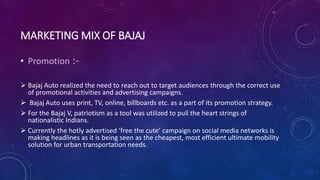 MARKETING MIX OF BAJAJ
• Promotion :-
 Bajaj Auto realized the need to reach out to target audiences through the correct use
of promotional activities and advertising campaigns.
 Bajaj Auto uses print, TV, online, billboards etc. as a part of its promotion strategy.
 For the Bajaj V, patriotism as a tool was utilized to pull the heart strings of
nationalistic Indians.
 Currently the hotly advertised ‘free the cute’ campaign on social media networks is
making headlines as it is being seen as the cheapest, most efficient ultimate mobility
solution for urban transportation needs.
 