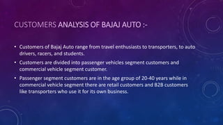 CUSTOMERS ANALYSIS OF BAJAJ AUTO :-
• Customers of Bajaj Auto range from travel enthusiasts to transporters, to auto
drivers, racers, and students.
• Customers are divided into passenger vehicles segment customers and
commercial vehicle segment customer.
• Passenger segment customers are in the age group of 20-40 years while in
commercial vehicle segment there are retail customers and B2B customers
like transporters who use it for its own business.
 