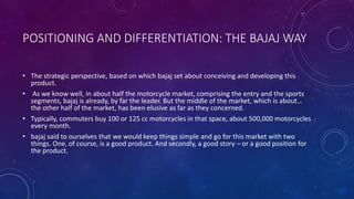 POSITIONING AND DIFFERENTIATION: THE BAJAJ WAY
• The strategic perspective, based on which bajaj set about conceiving and developing this
product.
• As we know well, in about half the motorcycle market, comprising the entry and the sports
segments, bajaj is already, by far the leader. But the middle of the market, which is about…
the other half of the market, has been elusive as far as they concerned.
• Typically, commuters buy 100 or 125 cc motorcycles in that space, about 500,000 motorcycles
every month.
• bajaj said to ourselves that we would keep things simple and go for this market with two
things. One, of course, is a good product. And secondly, a good story – or a good position for
the product.
 