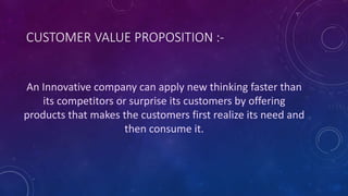 An Innovative company can apply new thinking faster than
its competitors or surprise its customers by offering
products that makes the customers first realize its need and
then consume it.
CUSTOMER VALUE PROPOSITION :-
 