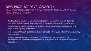 • The target quite simply is to allow Triumph to address a segment it currently does not
operate in, while leveraging Bajaj's strengths as a low-cost, high-margins manufacturer.
• The partnership sees no equity in play, and very clearly spells out joint development of a
range of 'mid-capacity' motorcycles.
• In the Indian and largely global contexts that is the 250-500cc space, where Triumph currently
has no products.
• The first bike will take two to three years to be developed and hit the roads. The
development will also examine the potential to launch more than one product using similar
aggregates.
NEW PRODUCT DEVELOPMENT :-
BAJAJ-TRIUMPH PARTNERSHIP: NEW PRODUCTS TO BE MADE BY BAJAJ
AUTO, BADGED TRIUMPH
 