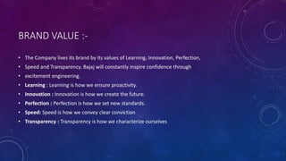 BRAND VALUE :-
• The Company lives its brand by its values of Learning, Innovation, Perfection,
• Speed and Transparency. Bajaj will constantly inspire confidence through
• excitement engineering.
• Learning : Learning is how we ensure proactivity.
• Innovation : Innovation is how we create the future.
• Perfection : Perfection is how we set new standards.
• Speed: Speed is how we convey clear conviction
• Transparency : Transparency is how we characterize ourselves
 