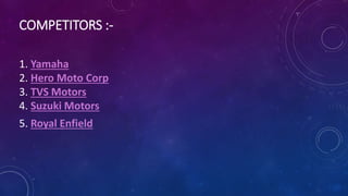 COMPETITORS :-
1. Yamaha
2. Hero Moto Corp
3. TVS Motors
4. Suzuki Motors
5. Royal Enfield
 