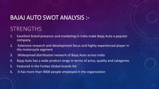 BAJAJ AUTO SWOT ANALYSIS :-
STRENGTHS
1. Excellent brand presence and marketing in India make Bajaj Auto a popular
company.
2. Extensive research and development focus and highly experienced player in
the motorcycle segment
3. Widespread distribution network of Bajaj Auto across India
4. Bajaj Auto has a wide product range in terms of price, quality and categories
5. Featured in the Forbes Global brands list
6. It has more than 9000 people employed in the organization
 