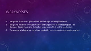 WEAKNESSES
1. Bajaj Auto is still not a global brand despite high volume production.
2. Bajaj Auto has been involved in Labor and wage issues in the recent past. This
damages Bajaj’s image and it also has an adverse effect on the production.
3. The company is losing out on a huge market by not re-entering the scooter market.
 