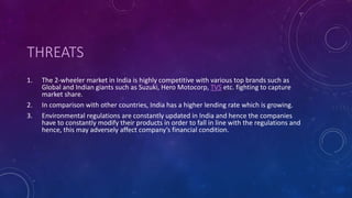 THREATS
1. The 2-wheeler market in India is highly competitive with various top brands such as
Global and Indian giants such as Suzuki, Hero Motocorp, TVS etc. fighting to capture
market share.
2. In comparison with other countries, India has a higher lending rate which is growing.
3. Environmental regulations are constantly updated in India and hence the companies
have to constantly modify their products in order to fall in line with the regulations and
hence, this may adversely affect company’s financial condition.
 