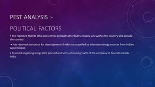 PEST ANALYSIS :-
POLITICAL FACTORS
• It is reported that its total sales of the products distributes equally well within the country and outside
the country.
• Has received assistance for development of vehicles propelled by alternate energy sources from Indian
Government.
• It aimed at gaining integrated, phased and self-sustained growth of the company to flourish outside
India.
 