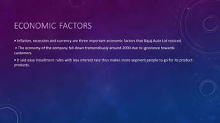 ECONOMIC FACTORS
• Inflation, recession and currency are three important economic factors that Bajaj Auto Ltd noticed.
• The economy of the company fell down tremendously around 2000 due to ignorance towards
customers.
• It laid easy installment rules with less interest rate thus makes more segment people to go for its product
products.
 