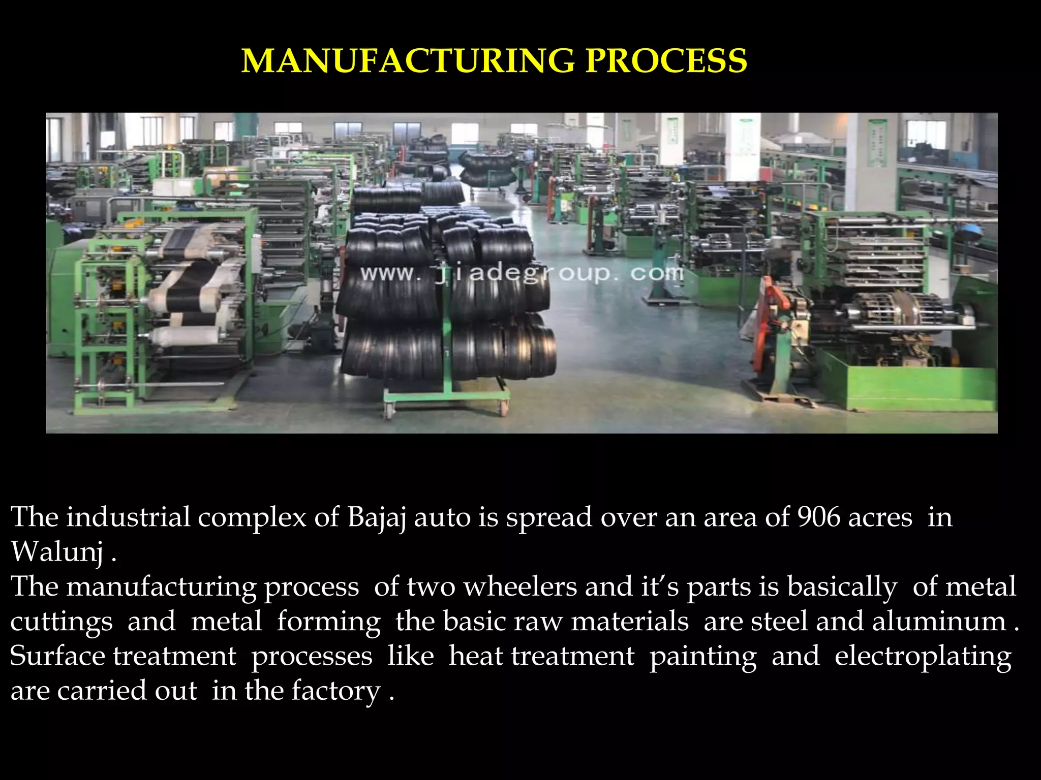 MANUFACTURING PROCESS
The industrial complex of Bajaj auto is spread over an area of 906 acres in
Walunj .
The manufacturing process of two wheelers and it’s parts is basically of metal
cuttings and metal forming the basic raw materials are steel and aluminum .
Surface treatment processes like heat treatment painting and electroplating
are carried out in the factory .
 