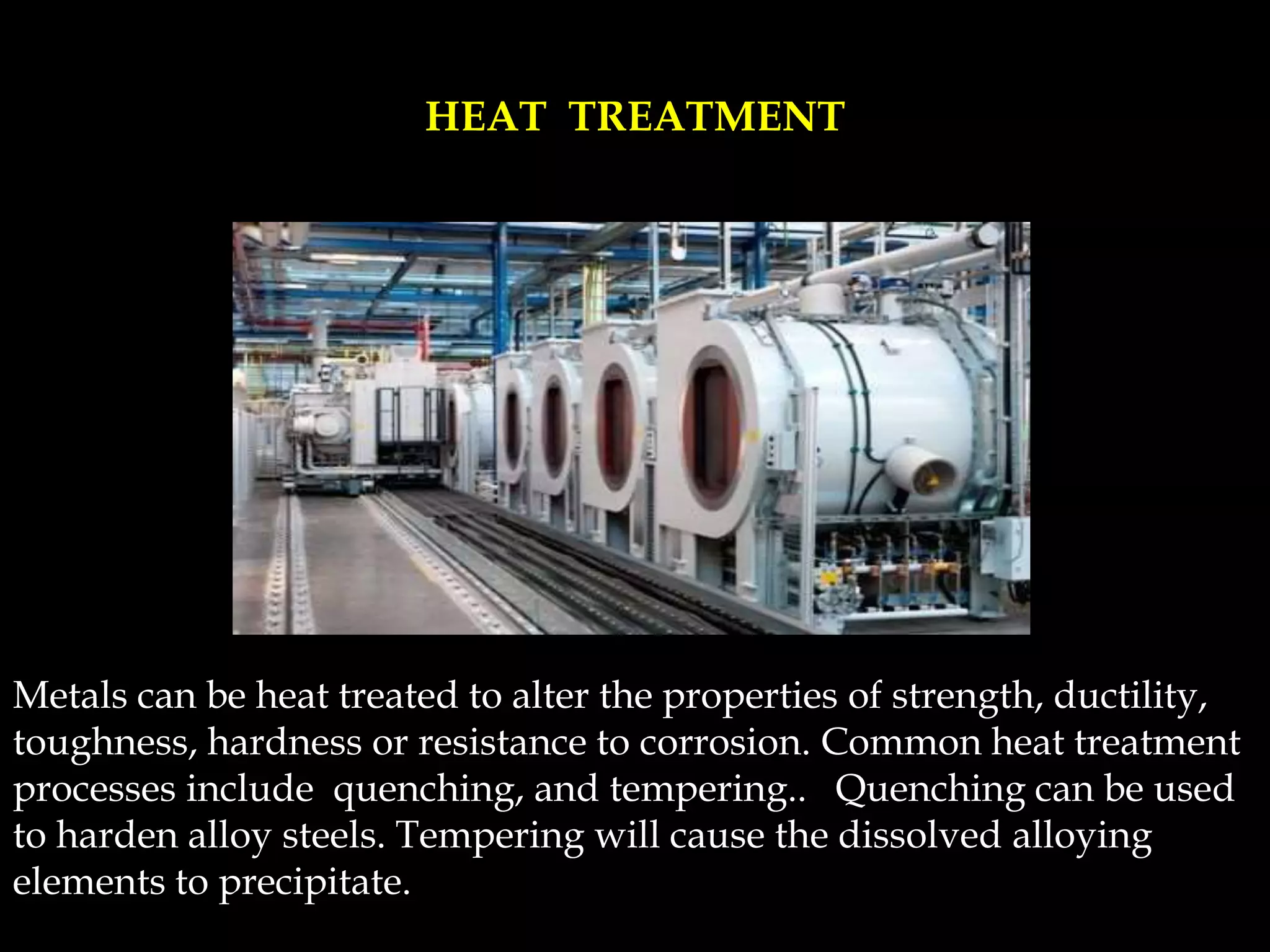 Metals can be heat treated to alter the properties of strength, ductility,
toughness, hardness or resistance to corrosion. Common heat treatment
processes include quenching, and tempering.. Quenching can be used
to harden alloy steels. Tempering will cause the dissolved alloying
elements to precipitate.
HEAT TREATMENT
 