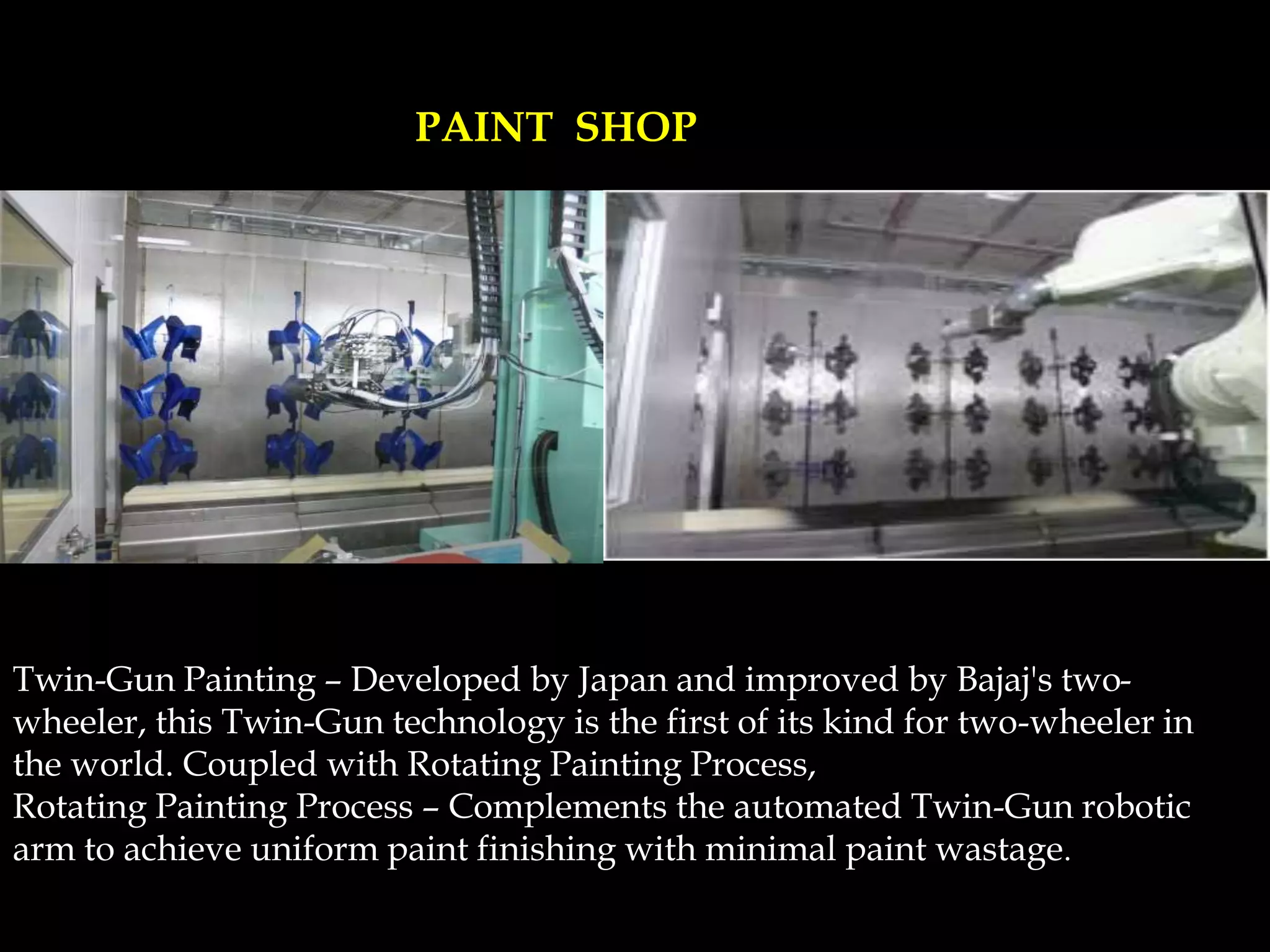 Twin-Gun Painting – Developed by Japan and improved by Bajaj's two-
wheeler, this Twin-Gun technology is the first of its kind for two-wheeler in
the world. Coupled with Rotating Painting Process,
Rotating Painting Process – Complements the automated Twin-Gun robotic
arm to achieve uniform paint finishing with minimal paint wastage.
PAINT SHOP
 