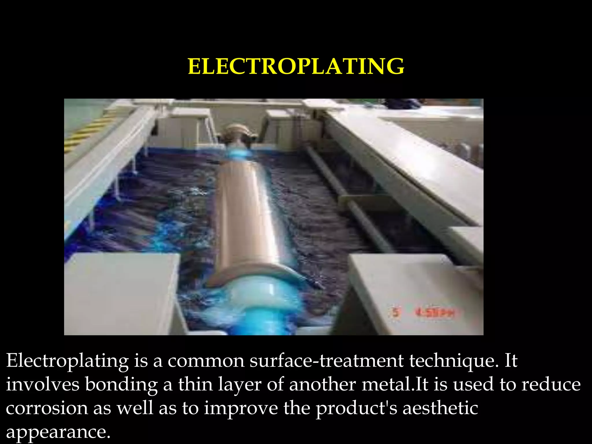 Electroplating is a common surface-treatment technique. It
involves bonding a thin layer of another metal.It is used to reduce
corrosion as well as to improve the product's aesthetic
appearance.
ELECTROPLATING
 