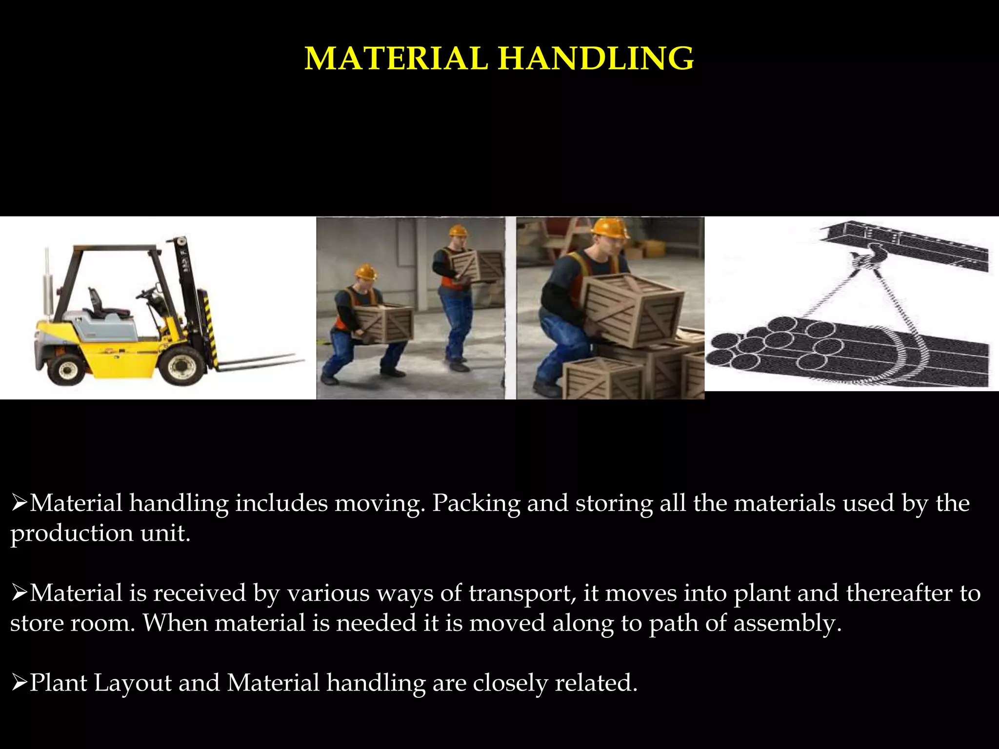 MATERIAL HANDLING
Material handling includes moving. Packing and storing all the materials used by the
production unit.
Material is received by various ways of transport, it moves into plant and thereafter to
store room. When material is needed it is moved along to path of assembly.
Plant Layout and Material handling are closely related.
 
