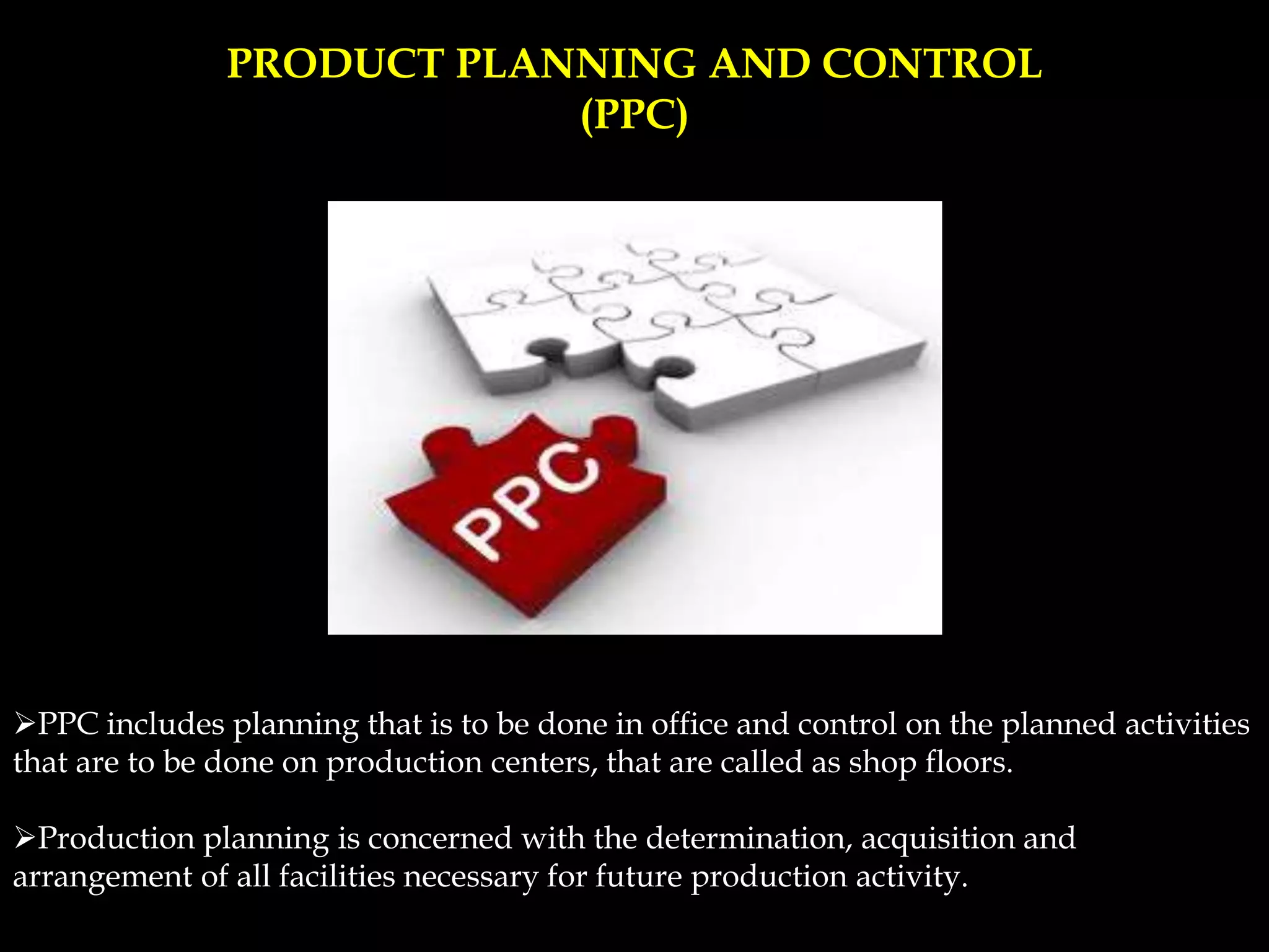 PRODUCT PLANNING AND CONTROL
(PPC)
PPC includes planning that is to be done in office and control on the planned activities
that are to be done on production centers, that are called as shop floors.
Production planning is concerned with the determination, acquisition and
arrangement of all facilities necessary for future production activity.
 