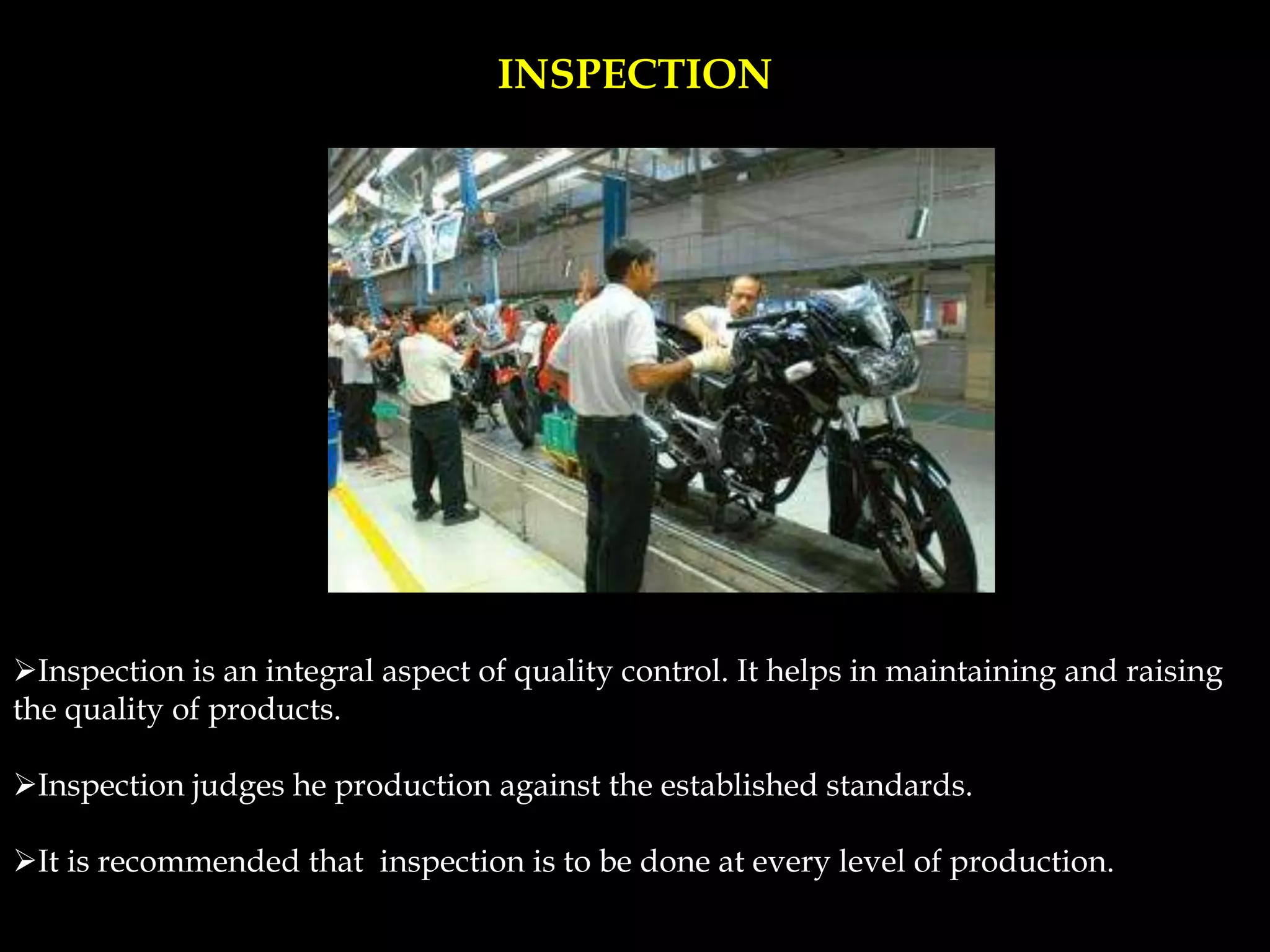 INSPECTION
Inspection is an integral aspect of quality control. It helps in maintaining and raising
the quality of products.
Inspection judges he production against the established standards.
It is recommended that inspection is to be done at every level of production.
 