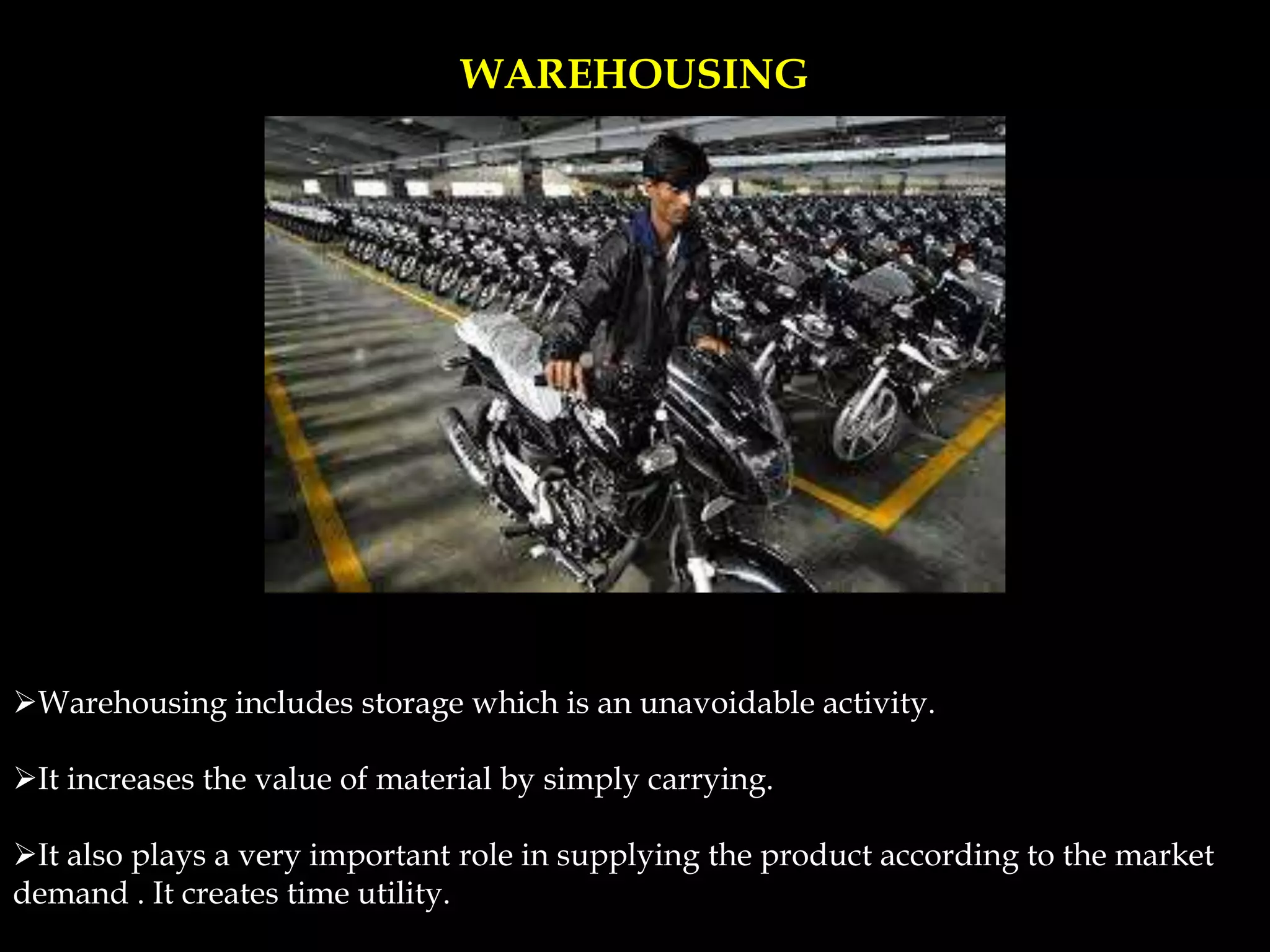 WAREHOUSING
Warehousing includes storage which is an unavoidable activity.
It increases the value of material by simply carrying.
It also plays a very important role in supplying the product according to the market
demand . It creates time utility.
 