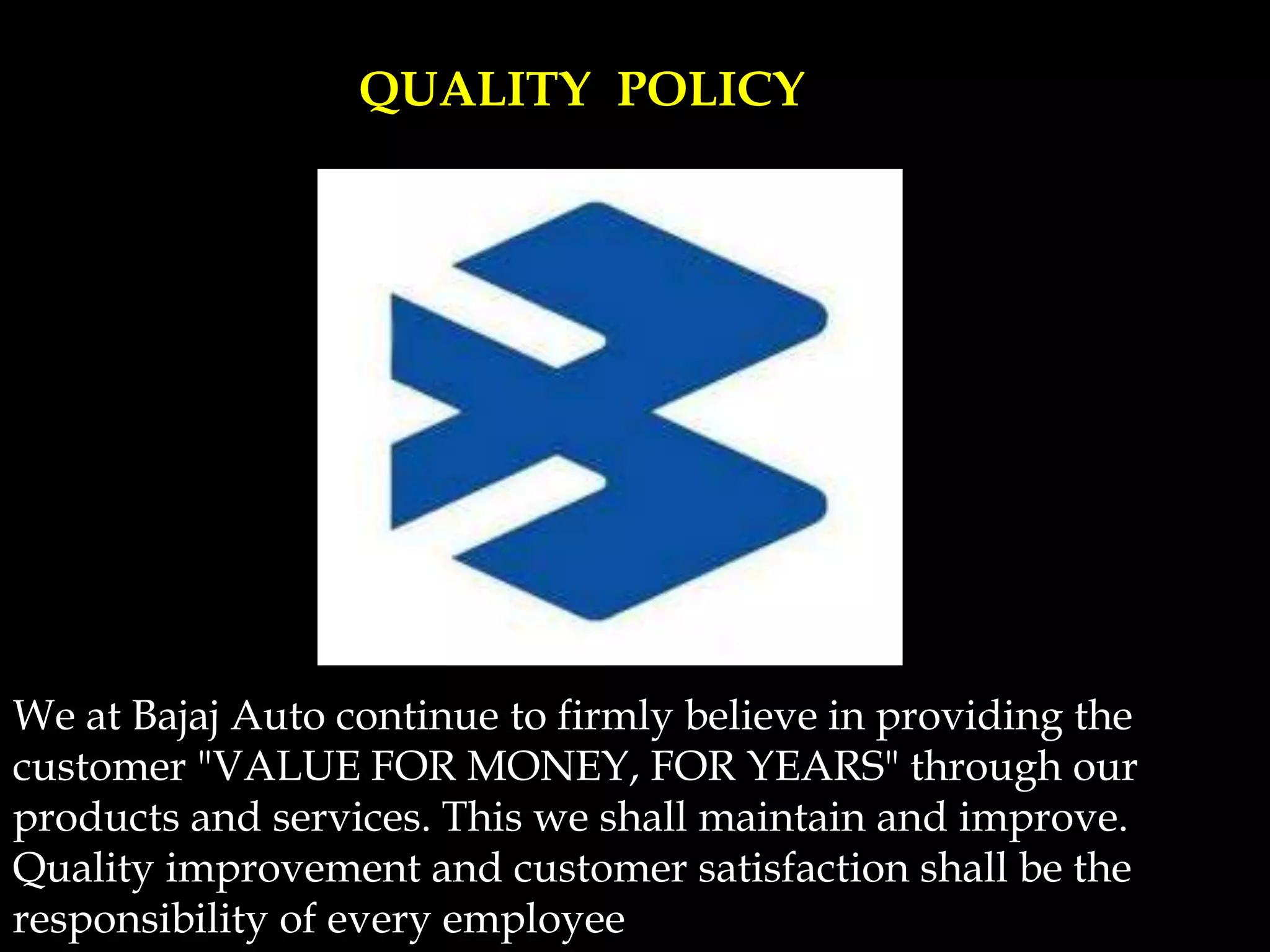 We at Bajaj Auto continue to firmly believe in providing the
customer "VALUE FOR MONEY, FOR YEARS" through our
products and services. This we shall maintain and improve.
Quality improvement and customer satisfaction shall be the
responsibility of every employee
QUALITY POLICY
 