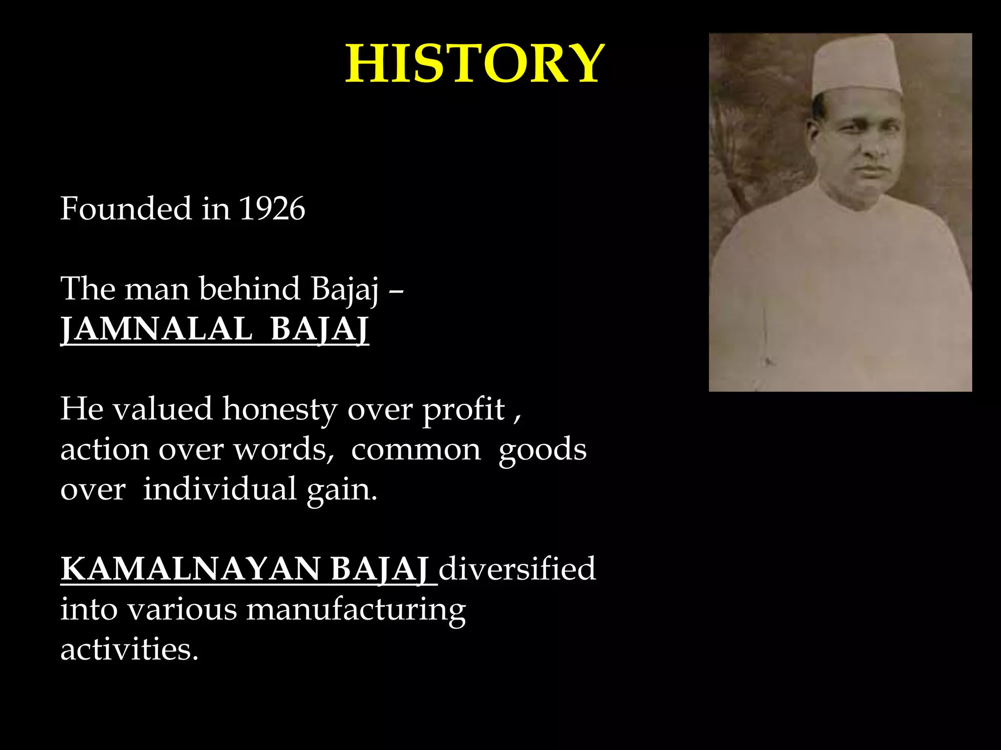 HISTORY
Founded in 1926
The man behind Bajaj –
JAMNALAL BAJAJ
He valued honesty over profit ,
action over words, common goods
over individual gain.
KAMALNAYAN BAJAJ diversified
into various manufacturing
activities.
 
