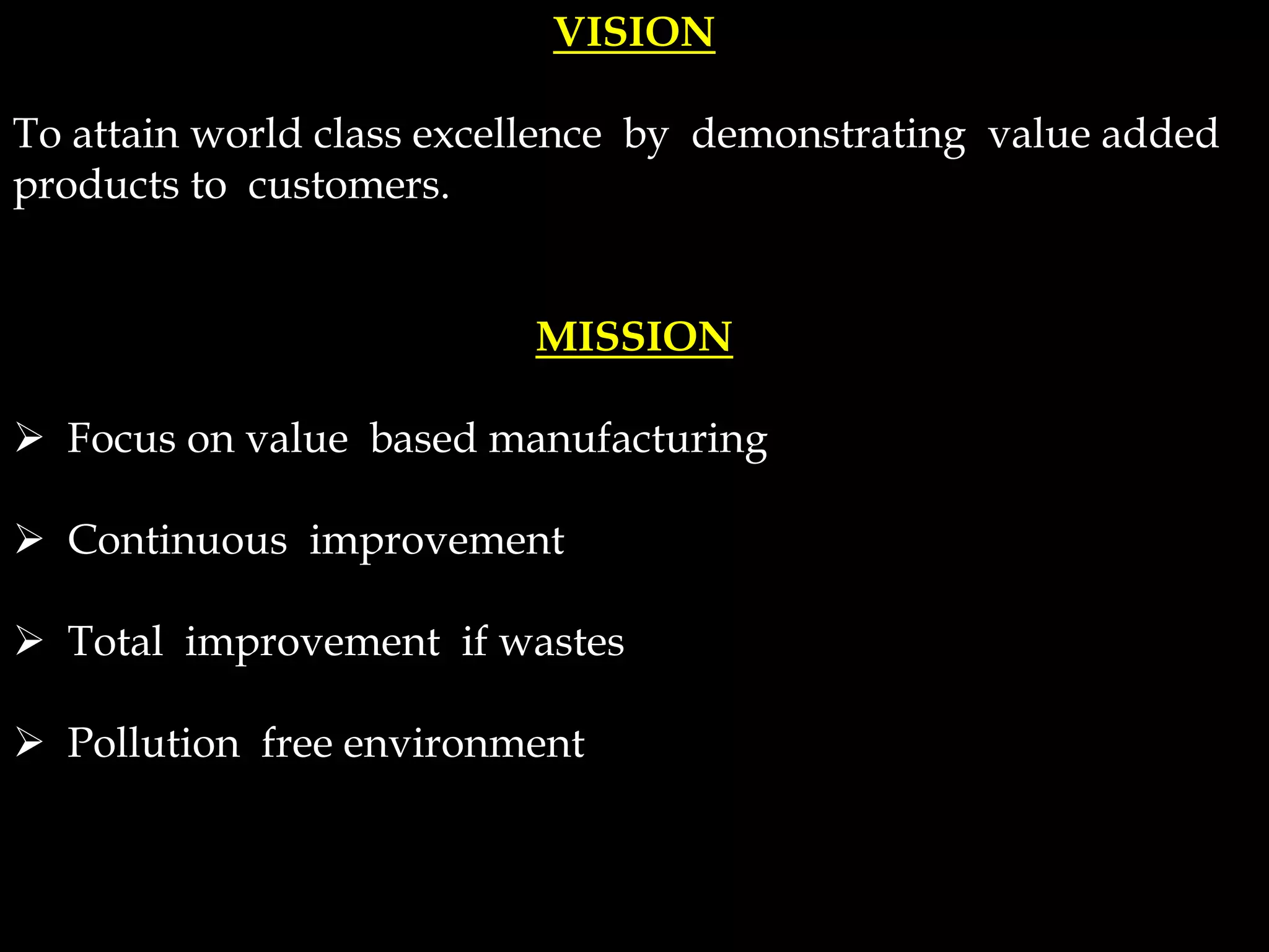 VISION
To attain world class excellence by demonstrating value added
products to customers.
MISSION
 Focus on value based manufacturing
 Continuous improvement
 Total improvement if wastes
 Pollution free environment
 