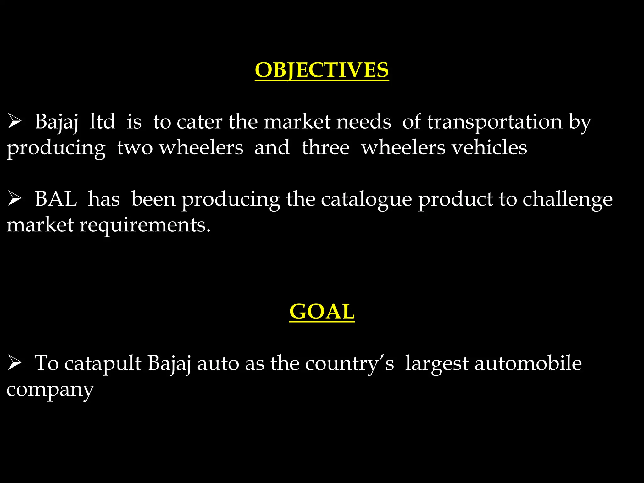 OBJECTIVES
 Bajaj ltd is to cater the market needs of transportation by
producing two wheelers and three wheelers vehicles
 BAL has been producing the catalogue product to challenge
market requirements.
GOAL
 To catapult Bajaj auto as the country’s largest automobile
company
 