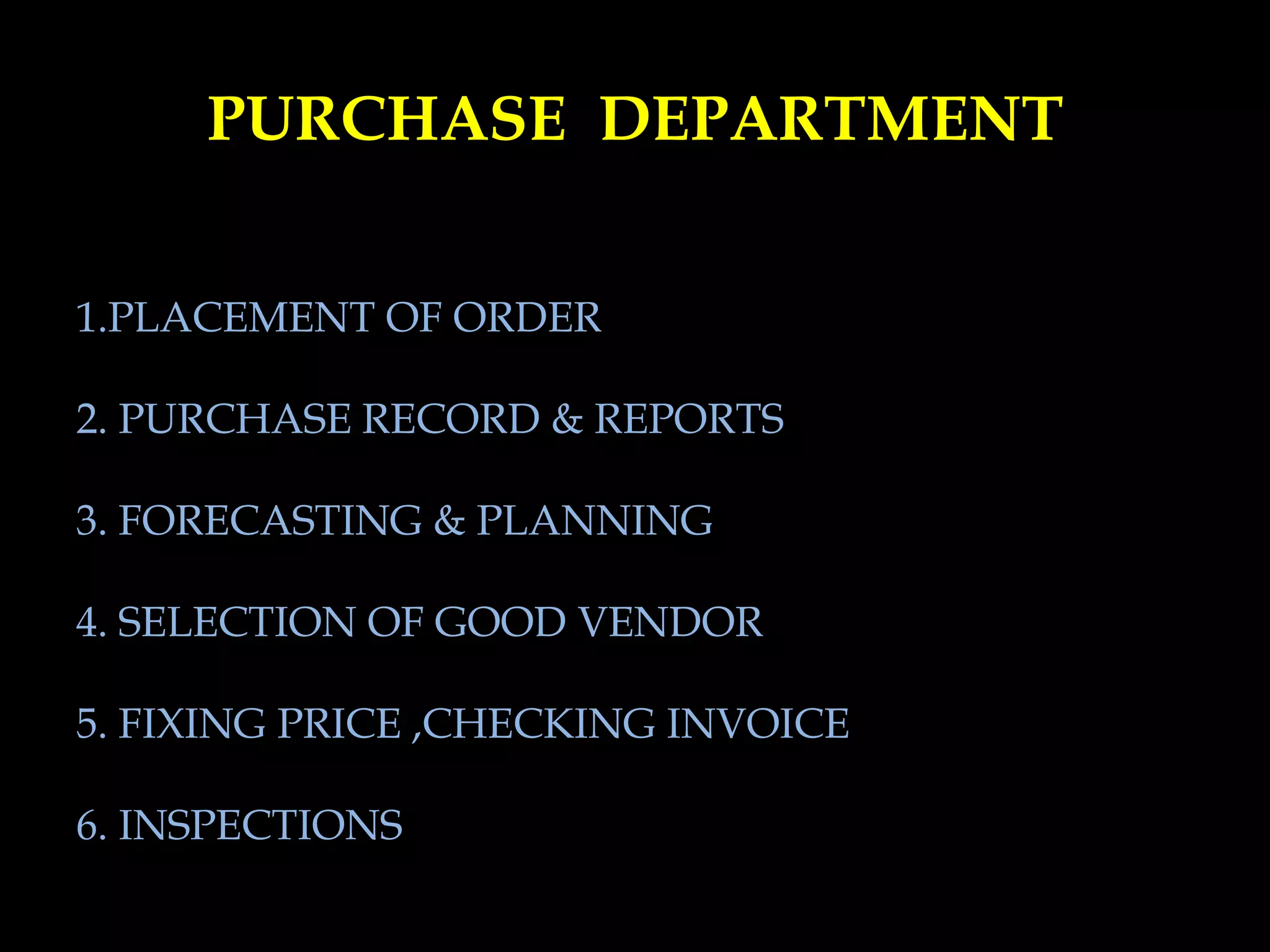 PURCHASE DEPARTMENT
1.PLACEMENT OF ORDER
2. PURCHASE RECORD & REPORTS
3. FORECASTING & PLANNING
4. SELECTION OF GOOD VENDOR
5. FIXING PRICE ,CHECKING INVOICE
6. INSPECTIONS
 