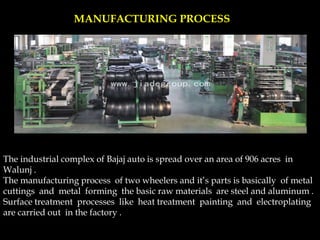 MANUFACTURING PROCESS
The industrial complex of Bajaj auto is spread over an area of 906 acres in
Walunj .
The manufacturing process of two wheelers and it’s parts is basically of metal
cuttings and metal forming the basic raw materials are steel and aluminum .
Surface treatment processes like heat treatment painting and electroplating
are carried out in the factory .
 