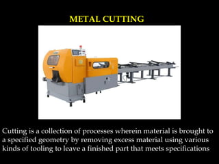 Cutting is a collection of processes wherein material is brought to
a specified geometry by removing excess material using various
kinds of tooling to leave a finished part that meets specifications
METAL CUTTING
 