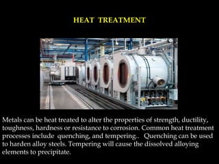 Metals can be heat treated to alter the properties of strength, ductility,
toughness, hardness or resistance to corrosion. Common heat treatment
processes include quenching, and tempering.. Quenching can be used
to harden alloy steels. Tempering will cause the dissolved alloying
elements to precipitate.
HEAT TREATMENT
 