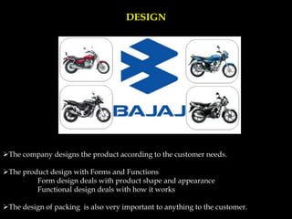 DESIGN
The company designs the product according to the customer needs.
The product design with Forms and Functions
Form design deals with product shape and appearance
Functional design deals with how it works
The design of packing is also very important to anything to the customer.
 
