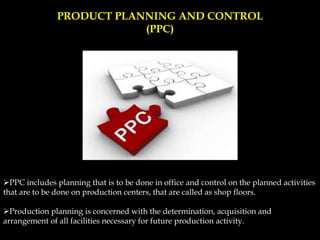 PRODUCT PLANNING AND CONTROL
(PPC)
PPC includes planning that is to be done in office and control on the planned activities
that are to be done on production centers, that are called as shop floors.
Production planning is concerned with the determination, acquisition and
arrangement of all facilities necessary for future production activity.
 