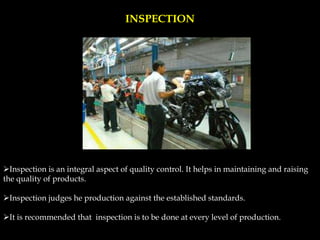 INSPECTION
Inspection is an integral aspect of quality control. It helps in maintaining and raising
the quality of products.
Inspection judges he production against the established standards.
It is recommended that inspection is to be done at every level of production.
 