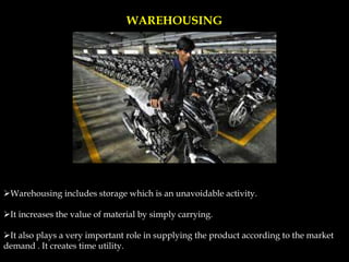 WAREHOUSING
Warehousing includes storage which is an unavoidable activity.
It increases the value of material by simply carrying.
It also plays a very important role in supplying the product according to the market
demand . It creates time utility.
 