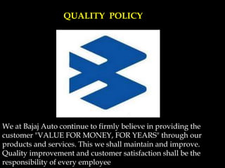 We at Bajaj Auto continue to firmly believe in providing the
customer "VALUE FOR MONEY, FOR YEARS" through our
products and services. This we shall maintain and improve.
Quality improvement and customer satisfaction shall be the
responsibility of every employee
QUALITY POLICY
 