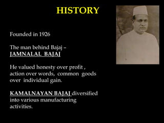 HISTORY
Founded in 1926
The man behind Bajaj –
JAMNALAL BAJAJ
He valued honesty over profit ,
action over words, common goods
over individual gain.
KAMALNAYAN BAJAJ diversified
into various manufacturing
activities.
 