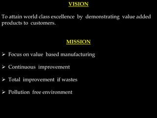 VISION
To attain world class excellence by demonstrating value added
products to customers.
MISSION
 Focus on value based manufacturing
 Continuous improvement
 Total improvement if wastes
 Pollution free environment
 