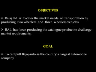 OBJECTIVES
 Bajaj ltd is to cater the market needs of transportation by
producing two wheelers and three wheelers vehicles
 BAL has been producing the catalogue product to challenge
market requirements.
GOAL
 To catapult Bajaj auto as the country’s largest automobile
company
 