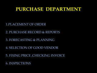 PURCHASE DEPARTMENT
1.PLACEMENT OF ORDER
2. PURCHASE RECORD & REPORTS
3. FORECASTING & PLANNING
4. SELECTION OF GOOD VENDOR
5. FIXING PRICE ,CHECKING INVOICE
6. INSPECTIONS
 