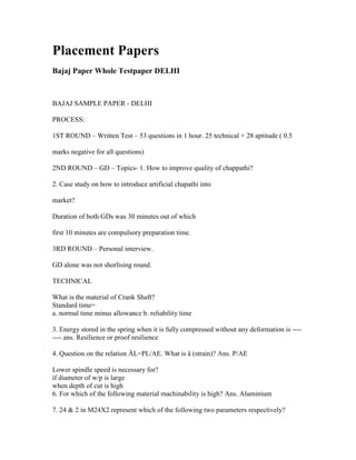 Placement Papers
Bajaj Paper Whole Testpaper DELHI



BAJAJ SAMPLE PAPER - DELHI

PROCESS:

1ST ROUND – Written Test – 53 questions in 1 hour. 25 technical + 28 aptitude ( 0.5

marks negative for all questions)

2ND ROUND – GD – Topics- 1. How to improve quality of chappathi?

2. Case study on how to introduce artificial chapathi into

market?

Duration of both GDs was 30 minutes out of which

first 10 minutes are compulsory preparation time.

3RD ROUND – Personal interview.

GD alone was not shorlising round.

TECHNICAL

What is the material of Crank Shaft?
Standard time=
a. normal time minus allowance b. reliability time

3. Energy stored in the spring when it is fully compressed without any deformation is ----
---- ans. Resilience or proof resilience

4. Question on the relation ÄL=PL/AE. What is å (strain)? Ans. P/AE

Lower spindle speed is necessary for?
if diameter of w/p is large
when depth of cut is high
6. For which of the following material machinability is high? Ans. Aluminium

7. 24 & 2 in M24X2 represent which of the following two parameters respectively?
 