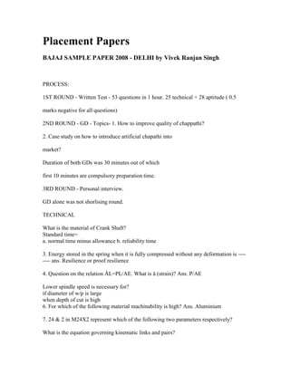 Placement Papers
BAJAJ SAMPLE PAPER 2008 - DELHI by Vivek Ranjan Singh



PROCESS:

1ST ROUND - Written Test - 53 questions in 1 hour. 25 technical + 28 aptitude ( 0.5

marks negative for all questions)

2ND ROUND - GD - Topics- 1. How to improve quality of chappathi?

2. Case study on how to introduce artificial chapathi into

market?

Duration of both GDs was 30 minutes out of which

first 10 minutes are compulsory preparation time.

3RD ROUND - Personal interview.

GD alone was not shorlising round.

TECHNICAL

What is the material of Crank Shaft?
Standard time=
a. normal time minus allowance b. reliability time

3. Energy stored in the spring when it is fully compressed without any deformation is ----
---- ans. Resilience or proof resilience

4. Question on the relation ÄL=PL/AE. What is å (strain)? Ans. P/AE

Lower spindle speed is necessary for?
if diameter of w/p is large
when depth of cut is high
6. For which of the following material machinability is high? Ans. Aluminium

7. 24 & 2 in M24X2 represent which of the following two parameters respectively?

What is the equation governing kinematic links and pairs?
 