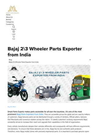 Home
About Us
Brands
Categories
Contact Us
Explore
Login
Cart
Bajaj 23 Wheeler Parts Exporter
from India
Smart Parts Exports makes parts accessible for all over the countries. It’s one of the most
prominent Bajaj Parts Exporters from India. They are accessible across the globe and are used by millions
of customers. Bajaj Genuine parts can be distributed through a variety of Vendors, Official sellers, Genuine
Part Merchants and numerous retailers across the nation. To satisfy customers' evolving requirements Bajaj
constantly strives to increase their reach and upgrade their capabilities in the field of organization.
Every vehicle manufacturer designs their vehicles differently and consequently will have different requirements
and decisions. To ensure that these decisions are in line, Bajaj has its own authentic parts producer.
Therefore, every Bajaj model comes with precisely engineered parts. It is essential to purchase genuine spare
Blog 
Bajaj 23 Wheeler Parts Exporter from India
Aug 01, 2022
 