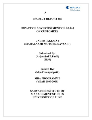 A

       PROJECT REPORT ON


IMPACT OF ADVERTISEMENT OF BAJAJ
          ON CUSTOMERS


        UNDERTAKEN AT
  (MAHALAXMI MOTORS, NAVSARI)


           Submitted By:
         (Arjunbhai B.Patill)
               (0039)


            Guided By:
        (Mrs.Verangni patil)

        MBA PROGRAMME
         (YEAR 2007-2009)


     SAHYADRI INSTITUTE OF
      MANAGEMENT STUDIES
       UNIVERSITY OF PUNE
 