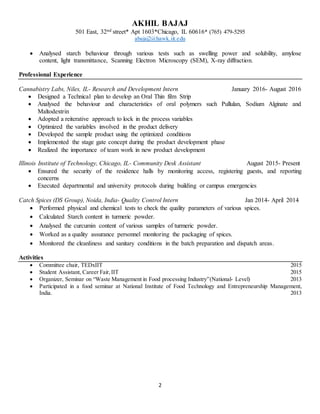 AKHIL BAJAJ
501 East, 32nd street* Apt 1603*Chicago, IL 60616* (765) 479-5295
abajaj2@hawk.iit.edu
2
 Analysed starch behaviour through various tests such as swelling power and solubility, amylose
content, light transmittance, Scanning Electron Microscopy (SEM), X-ray diffraction.
Professional Experience
Cannabistry Labs, Niles, IL- Research and Development Intern January 2016- August 2016
 Designed a Technical plan to develop an Oral Thin film Strip
 Analysed the behaviour and characteristics of oral polymers such Pullulan, Sodium Alginate and
Maltodextrin
 Adopted a reiterative approach to lock in the process variables
 Optimized the variables involved in the product delivery
 Developed the sample product using the optimized conditions
 Implemented the stage gate concept during the product development phase
 Realized the importance of team work in new product development
Illinois Institute of Technology, Chicago, IL- Community Desk Assistant August 2015- Present
 Ensured the security of the residence halls by monitoring access, registering guests, and reporting
concerns
 Executed departmental and university protocols during building or campus emergencies
Catch Spices (DS Group), Noida, India- Quality Control Intern Jan 2014- April 2014
 Performed physical and chemical tests to check the quality parameters of various spices.
 Calculated Starch content in turmeric powder.
 Analysed the curcumin content of various samples of turmeric powder.
 Worked as a quality assurance personnel monitoring the packaging of spices.
 Monitored the cleanliness and sanitary conditions in the batch preparation and dispatch areas.
Activities
 Committee chair, TEDxIIT 2015
 Student Assistant, Career Fair,IIT 2015
 Organizer, Seminar on “Waste Management in Food processing Industry”(National- Level) 2013
 Participated in a food seminar at National Institute of Food Technology and Entrepreneurship Management,
India. 2013
 