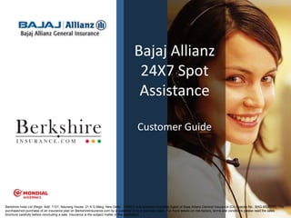 Bajaj Allianz
                                                                                      24X7 Spot
                                                                                      Assistance

                                                                                       Customer Guide




Berkshire India Ltd (Regd. Add: 1101, Naurang House, 21 K G Marg, New Delhi - 110001) is a licensed Corporate Agent of Bajaj Allianz General Insurance (CA License No.: BAG 8526705). The
                                                                                                                                                                                      1
purchase/non-purchase of an insurance plan on BerkshireInsurance.com by a customer is on a voluntary basis. For more details on risk factors, terms and conditions please read the sales
brochure carefully before concluding a sale. Insurance is the subject matter of the solicitation.
 