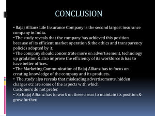 CONCLUSION
• Bajaj Allianz Life Insurance Company is the second largest insurance
company in India.
• The study reveals that the company has achieved this position
because of its efficient market operation & the ethics and transparency
policies adopted by it.
• The company should concentrate more on advertisement, technology
up gradation & also improve the efficiency of its workforce & has to
have better offices.
• The Marketing Communication of Bajaj Allianz has to focus on
creating knowledge of the company and its products.
• The study also reveals that misleading advertisements, hidden
charges etc are some of the aspects with which
Customers do not prefer.
• So Bajaj Allianz has to work on these areas to maintain its position &
grow further.
 