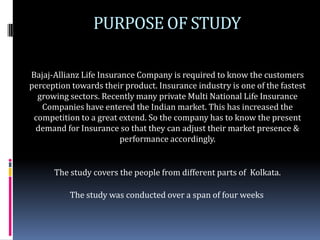 PURPOSE OF STUDY

Bajaj-Allianz Life Insurance Company is required to know the customers
perception towards their product. Insurance industry is one of the fastest
  growing sectors. Recently many private Multi National Life Insurance
   Companies have entered the Indian market. This has increased the
 competition to a great extend. So the company has to know the present
 demand for Insurance so that they can adjust their market presence &
                         performance accordingly.


      The study covers the people from different parts of Kolkata.

          The study was conducted over a span of four weeks
 