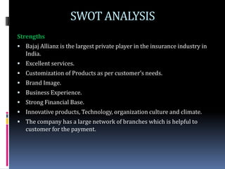 SWOT ANALYSIS
Strengths
 Bajaj Allianz is the largest private player in the insurance industry in
   India.
 Excellent services.
 Customization of Products as per customer’s needs.
 Brand Image.
 Business Experience.
 Strong Financial Base.
 Innovative products, Technology, organization culture and climate.
 The company has a large network of branches which is helpful to
   customer for the payment.
 