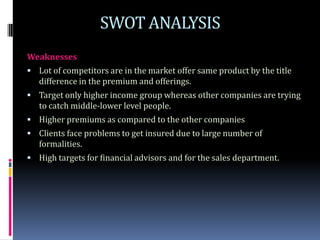 SWOT ANALYSIS
Weaknesses
 Lot of competitors are in the market offer same product by the title
   difference in the premium and offerings.
 Target only higher income group whereas other companies are trying
   to catch middle-lower level people.
 Higher premiums as compared to the other companies
 Clients face problems to get insured due to large number of
   formalities.
 High targets for financial advisors and for the sales department.
 